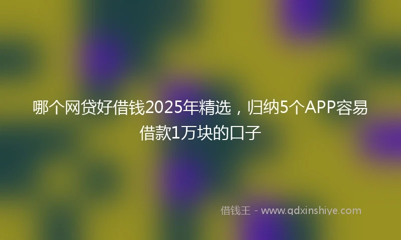 哪个网贷好借钱2025年精选，归纳5个APP容易借款1万块的口子