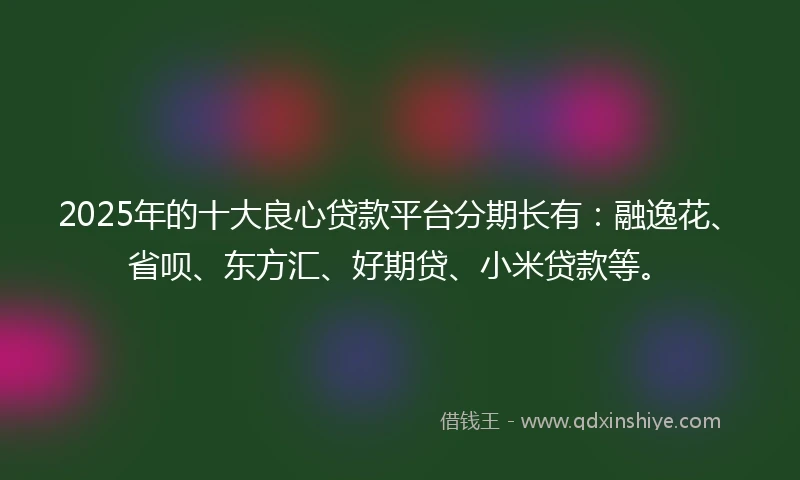 2025年的十大良心贷款平台分期长有：融逸花、省呗、东方汇、好期贷、小米贷款等。