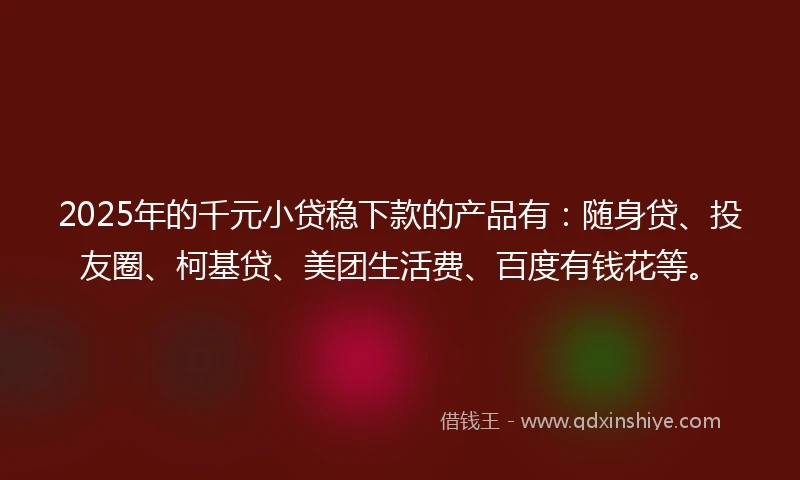 2025年的千元小贷稳下款的产品有：随身贷、投友圈、柯基贷、美团生活费、百度有钱花等。