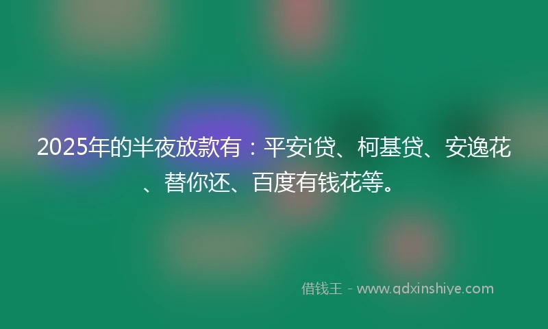 2025年的半夜放款有：平安i贷、柯基贷、安逸花、替你还、百度有钱花等。
