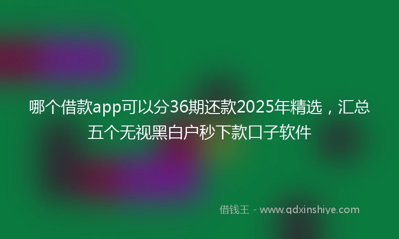 哪个借款app可以分36期还款2025年精选，汇总五个无视黑白户秒下款口子软件