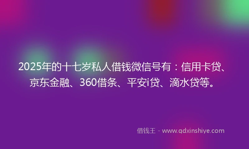 2025年的十七岁私人借钱微信号有：信用卡贷、京东金融、360借条、平安i贷、滴水贷等。