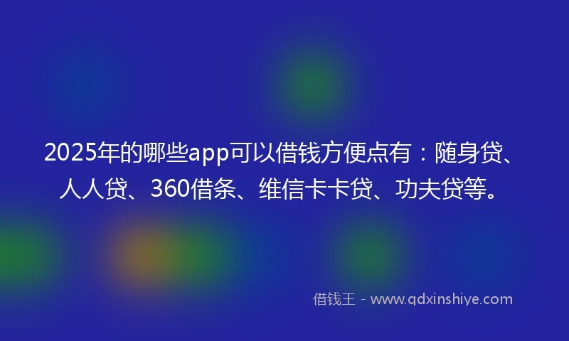 2025年的哪些app可以借钱方便点有：随身贷、人人贷、360借条、维信卡卡贷、功夫贷等。
