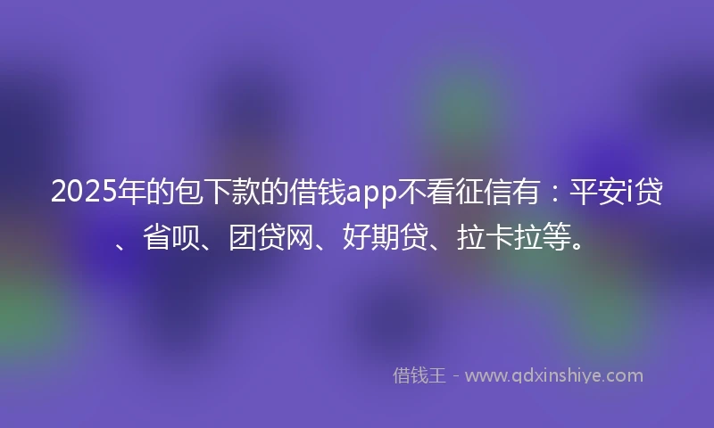2025年的包下款的借钱app不看征信有：平安i贷、省呗、团贷网、好期贷、拉卡拉等。
