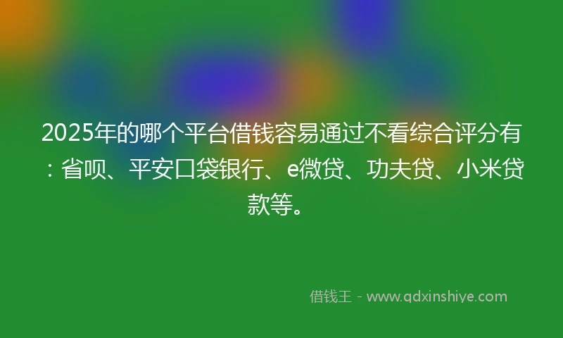 2025年的哪个平台借钱容易通过不看综合评分有：省呗、平安口袋银行、e微贷、功夫贷、小米贷款等。