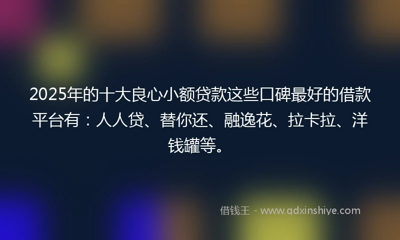 2025年的十大良心小额贷款这些口碑最好的借款平台有：人人贷、替你还、融逸花、拉卡拉、洋钱罐等。