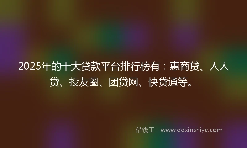 2025年的十大贷款平台排行榜有：惠商贷、人人贷、投友圈、团贷网、快贷通等。