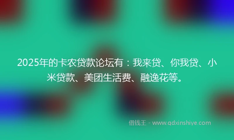 2025年的卡农贷款论坛有：我来贷、你我贷、小米贷款、美团生活费、融逸花等。