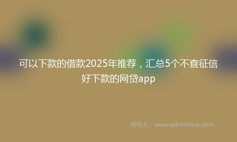 可以下款的借款2025年推荐，汇总5个不查征信好下款的网贷app