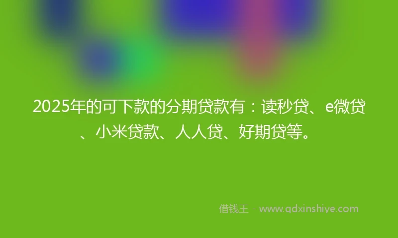 2025年的可下款的分期贷款有：读秒贷、e微贷、小米贷款、人人贷、好期贷等。
