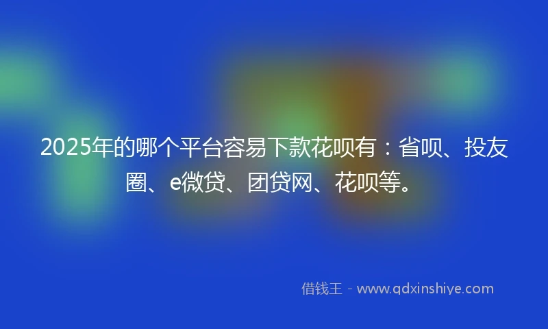 2025年的哪个平台容易下款花呗有：省呗、投友圈、e微贷、团贷网、花呗等。