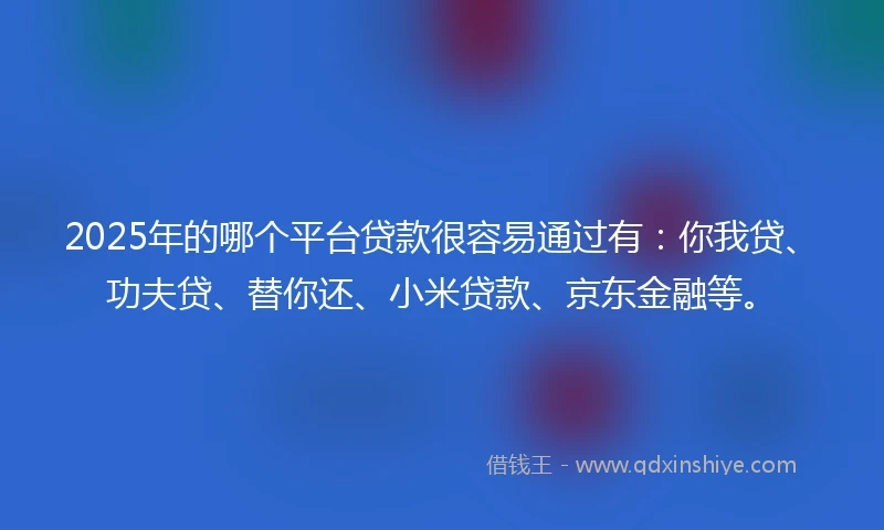 2025年的哪个平台贷款很容易通过有：你我贷、功夫贷、替你还、小米贷款、京东金融等。