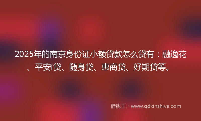 2025年的南京身份证小额贷款怎么贷有：融逸花、平安i贷、随身贷、惠商贷、好期贷等。