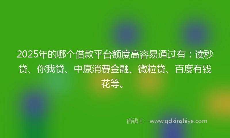2025年的哪个借款平台额度高容易通过有：读秒贷、你我贷、中原消费金融、微粒贷、百度有钱花等。