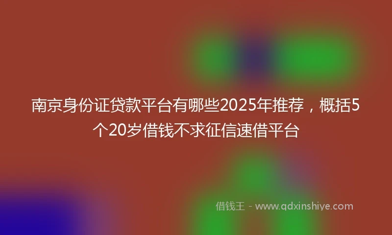 南京身份证贷款平台有哪些2025年推荐，概括5个20岁借钱不求征信速借平台