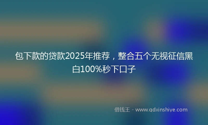 包下款的贷款2025年推荐，整合五个无视征信黑白100%秒下口子