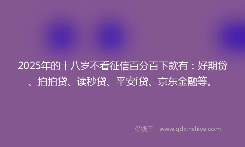 2025年的十八岁不看征信百分百下款有：好期贷、拍拍贷、读秒贷、平安i贷、京东金融等。