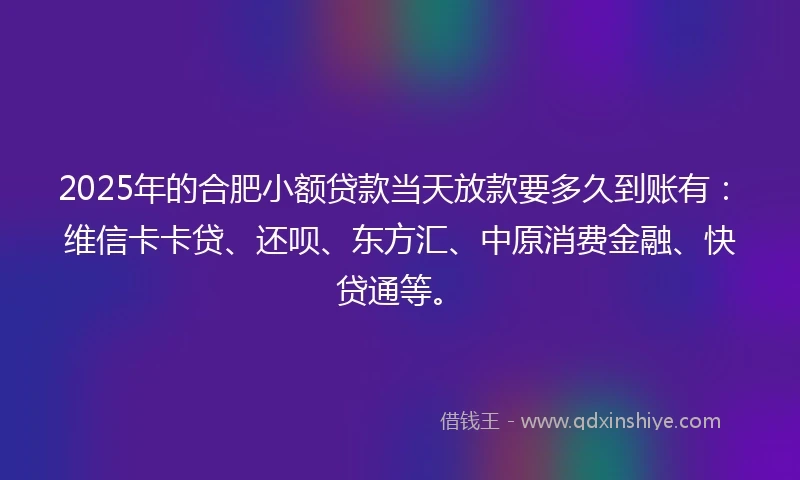 2025年的合肥小额贷款当天放款要多久到账有：维信卡卡贷、还呗、东方汇、中原消费金融、快贷通等。
