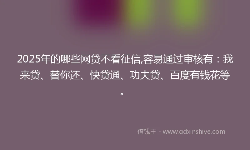 2025年的哪些网贷不看征信,容易通过审核有：我来贷、替你还、快贷通、功夫贷、百度有钱花等。