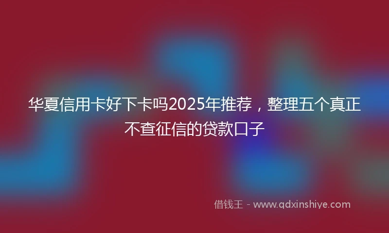 华夏信用卡好下卡吗2025年推荐，整理五个真正不查征信的贷款口子