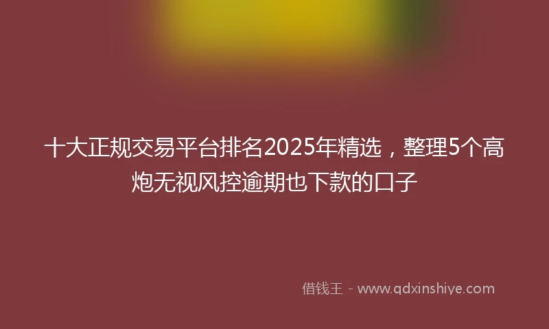 十大正规交易平台排名2025年精选，整理5个高炮无视风控逾期也下款的口子