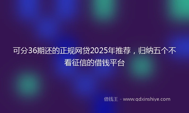 可分36期还的正规网贷2025年推荐，归纳五个不看征信的借钱平台