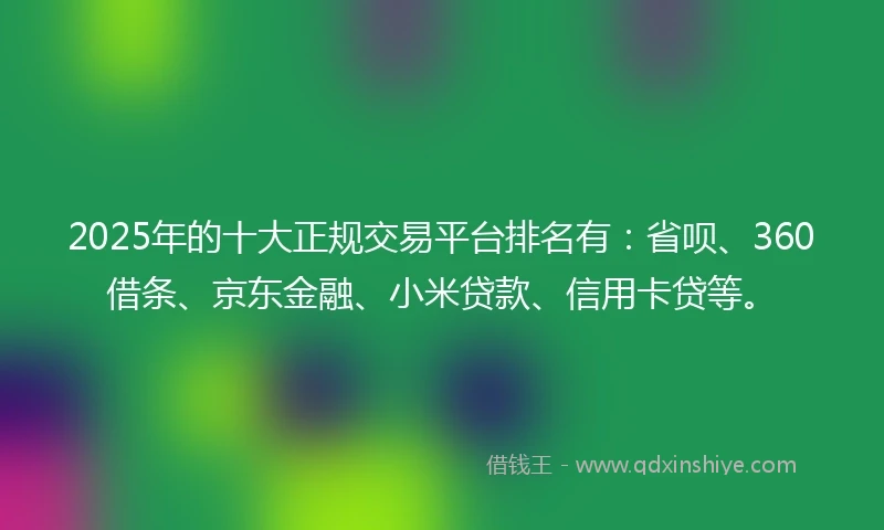 2025年的十大正规交易平台排名有：省呗、360借条、京东金融、小米贷款、信用卡贷等。
