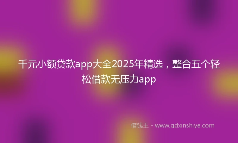 千元小额贷款app大全2025年精选，整合五个轻松借款无压力app