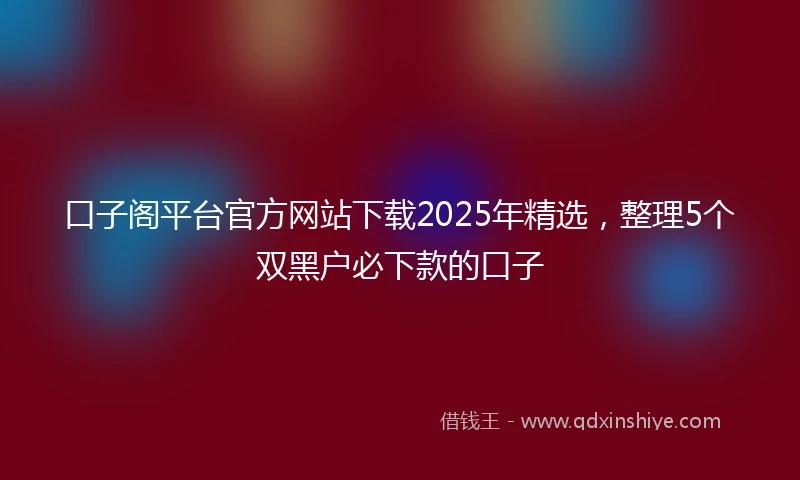 口子阁平台官方网站下载2025年精选,整理5个双黑户必下款的口子
