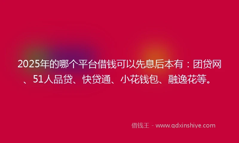 2025年的哪个平台借钱可以先息后本有：团贷网、51人品贷、快贷通、小花钱包、融逸花等。