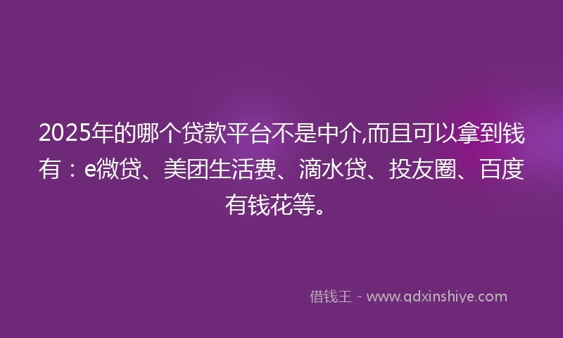 2025年的哪个贷款平台不是中介,而且可以拿到钱有：e微贷、美团生活费、滴水贷、投友圈、百度有钱花等。