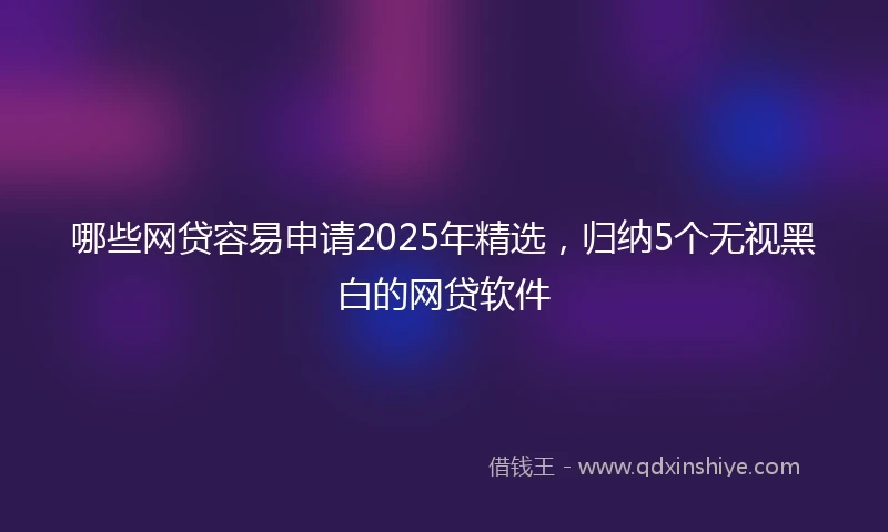 哪些网贷容易申请2025年精选，归纳5个无视黑白的网贷软件