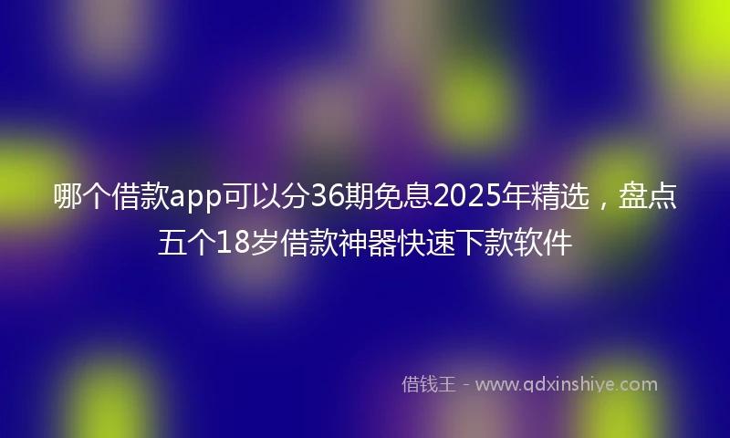 哪个借款app可以分36期免息2025年精选，盘点五个18岁借款神器快速下款软件