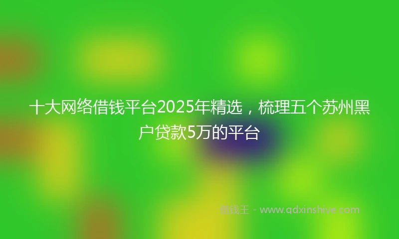 十大网络借钱平台2025年精选，梳理五个苏州黑户贷款5万的平台