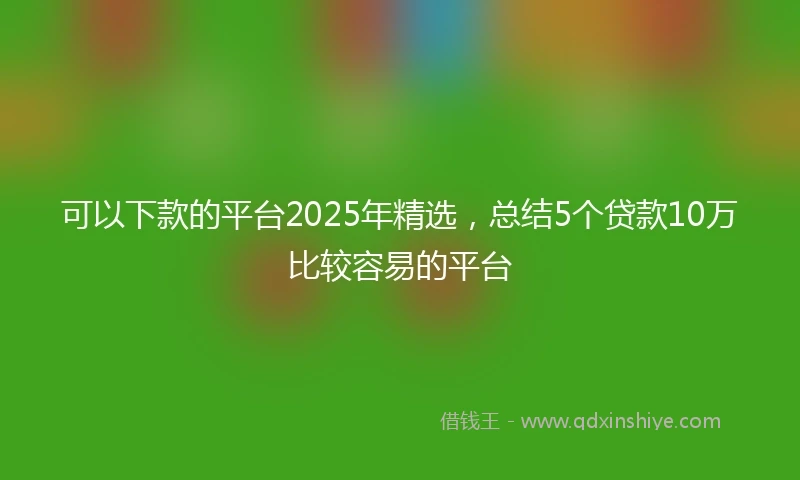 可以下款的平台2025年精选，总结5个贷款10万比较容易的平台