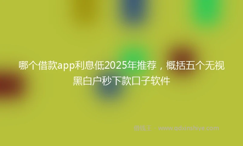 哪个借款app利息低2025年推荐，概括五个无视黑白户秒下款口子软件