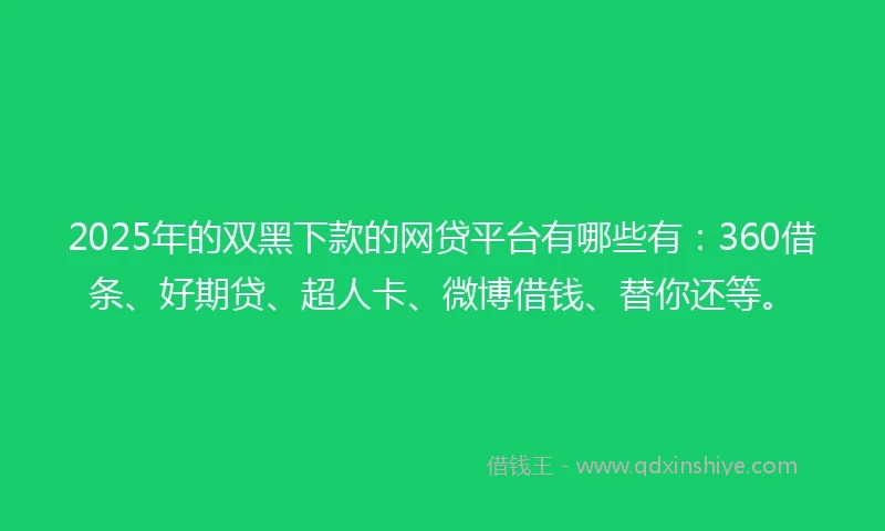 2025年的双黑下款的网贷平台有哪些有：360借条、好期贷、超人卡、微博借钱、替你还等。