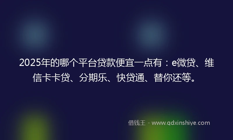 2025年的哪个平台贷款便宜一点有：e微贷、维信卡卡贷、分期乐、快贷通、替你还等。