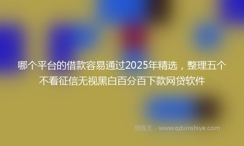 哪个平台的借款容易通过2025年精选，整理五个不看征信无视黑白百分百下款网贷软件