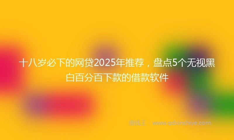 十八岁必下的网贷2025年推荐，盘点5个无视黑白百分百下款的借款软件