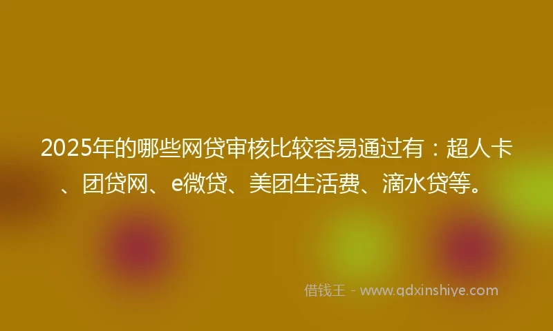 2025年的哪些网贷审核比较容易通过有：超人卡、团贷网、e微贷、美团生活费、滴水贷等。