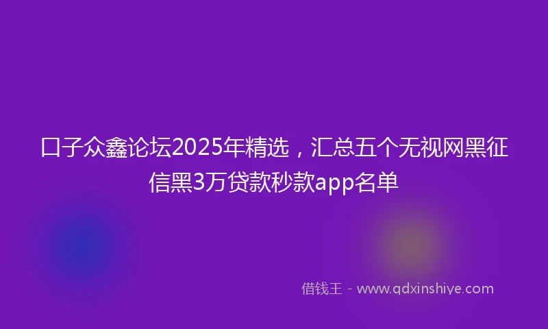 口子众鑫论坛2025年精选，汇总五个无视网黑征信黑3万贷款秒款app名单