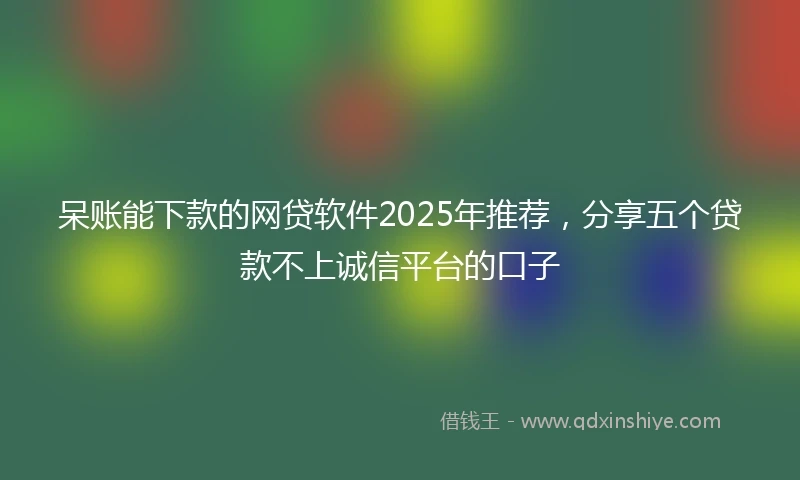 呆账能下款的网贷软件2025年推荐，分享五个贷款不上诚信平台的口子
