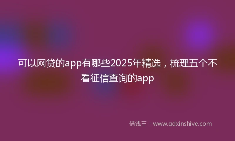 可以网贷的app有哪些2025年精选，梳理五个不看征信查询的app