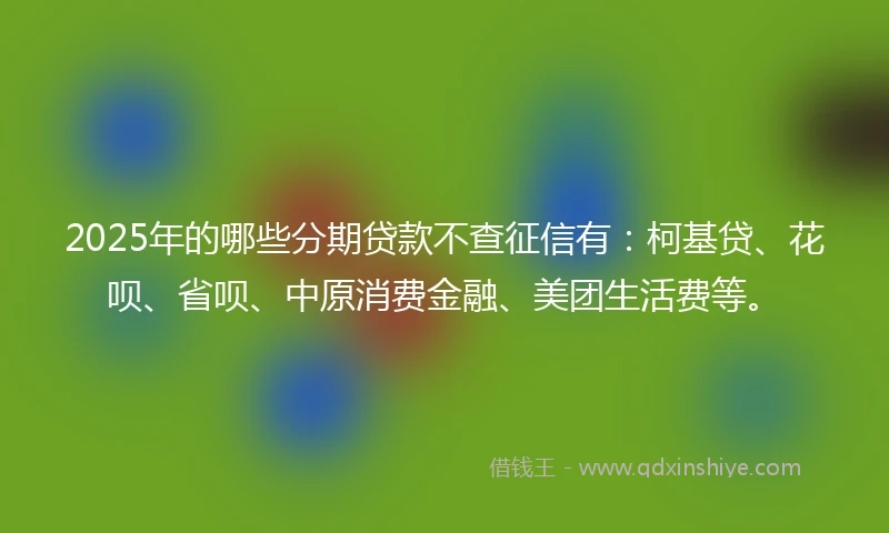 2025年的哪些分期贷款不查征信有：柯基贷、花呗、省呗、中原消费金融、美团生活费等。