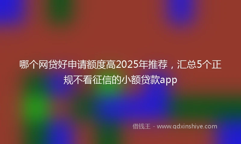 哪个网贷好申请额度高2025年推荐，汇总5个正规不看征信的小额贷款app