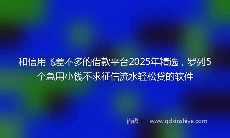 和信用飞差不多的借款平台2025年精选，罗列5个急用小钱不求征信流水轻松贷的软件