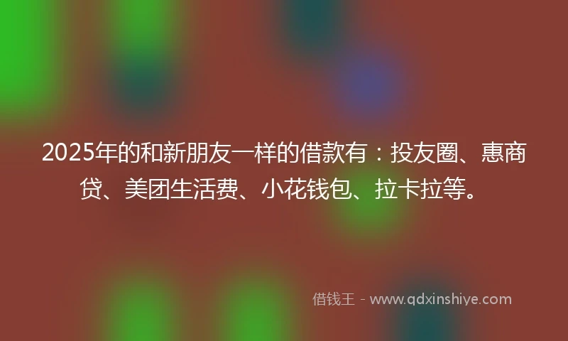 2025年的和新朋友一样的借款有：投友圈、惠商贷、美团生活费、小花钱包、拉卡拉等。