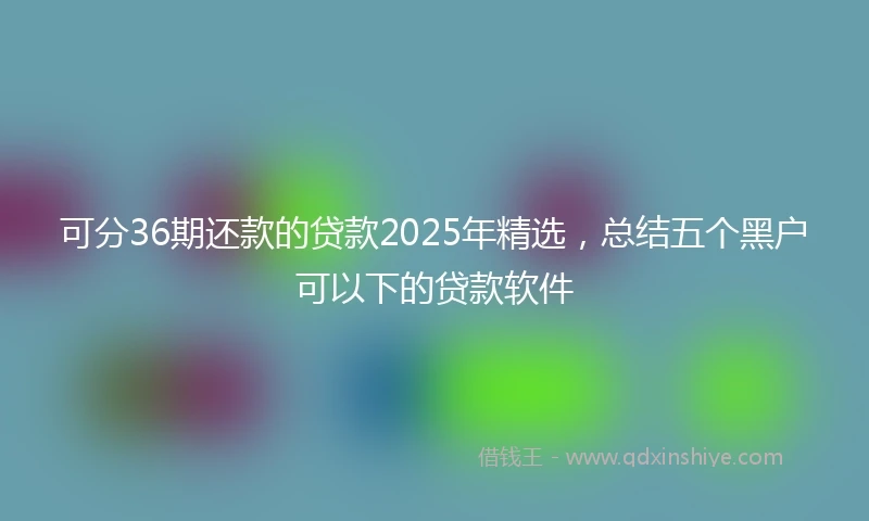 可分36期还款的贷款2025年精选,总结五个黑户可以下的贷款软件