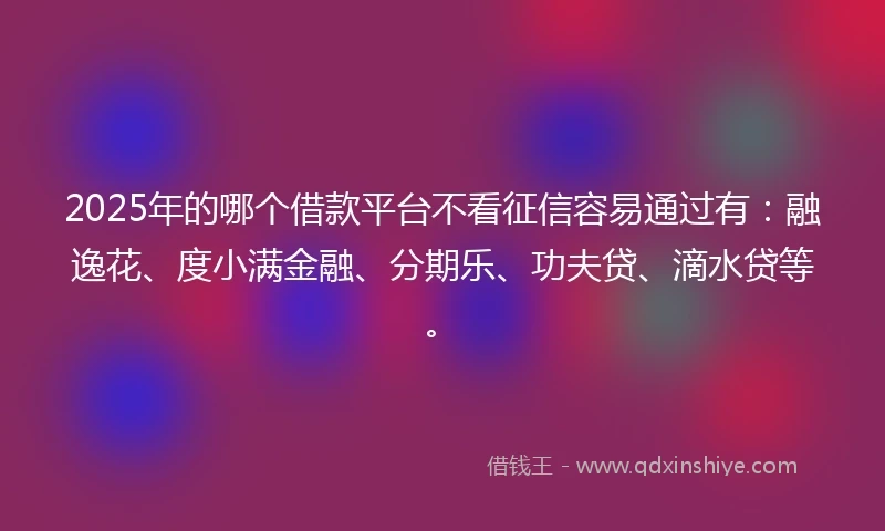 2025年的哪个借款平台不看征信容易通过有：融逸花、度小满金融、分期乐、功夫贷、滴水贷等。